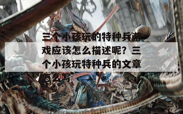三个小孩玩的特种兵游戏应该怎么描述呢？三个小孩玩特种兵的文章怎么写