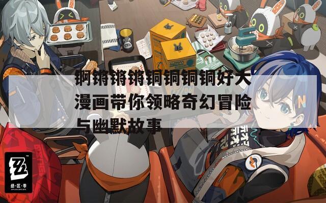 锕锵锵锵铜铜铜铜好大漫画带你领略奇幻冒险与幽默故事