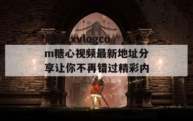 最新txvlogcom糖心视频最新地址分享让你不再错过精彩内容