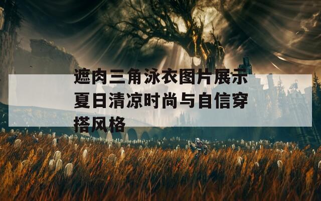 遮肉三角泳衣图片展示夏日清凉时尚与自信穿搭风格
