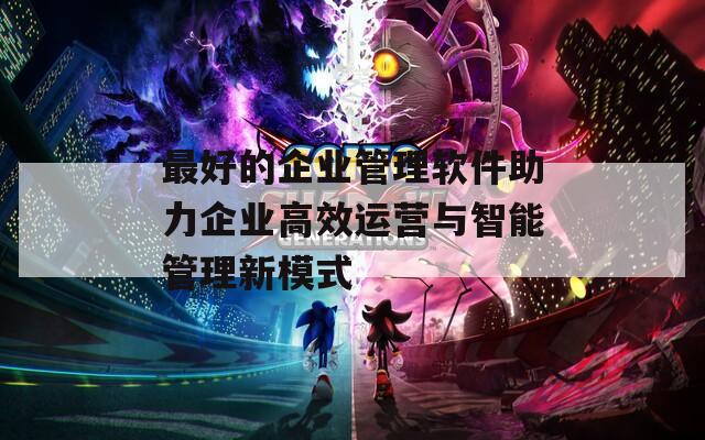 最好的企业管理软件助力企业高效运营与智能管理新模式
