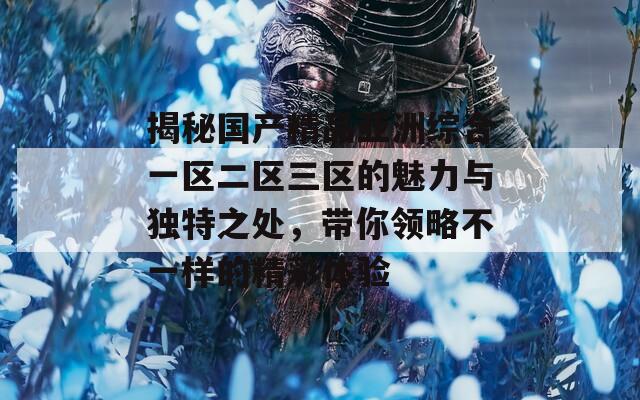揭秘国产精品亚洲综合一区二区三区的魅力与独特之处，带你领略不一样的精彩体验