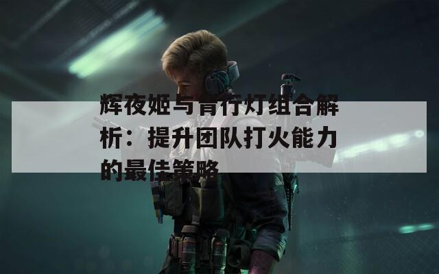 辉夜姬与青行灯组合解析：提升团队打火能力的最佳策略