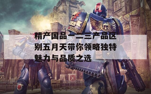 精产国品一二三产品区别五月天带你领略独特魅力与品质之选