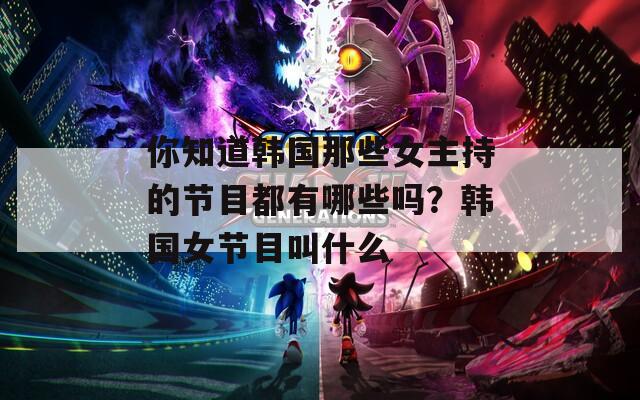 你知道韩国那些女主持的节目都有哪些吗？韩国女节目叫什么