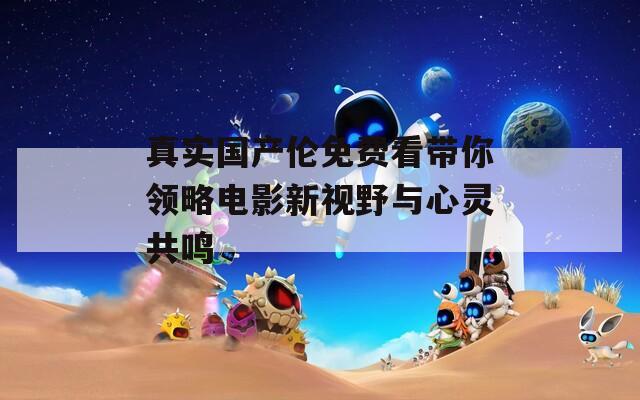 真实国产伦免费看带你领略电影新视野与心灵共鸣