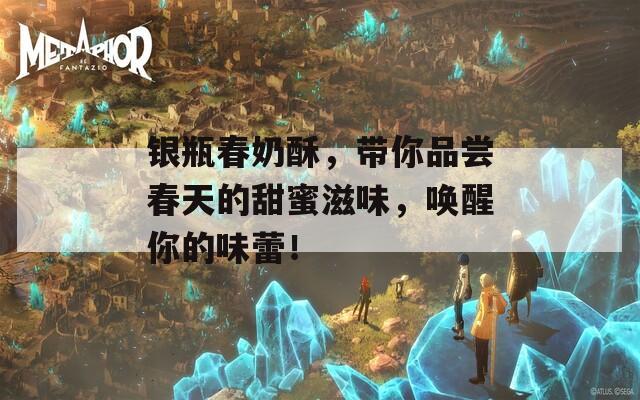 银瓶春奶酥，带你品尝春天的甜蜜滋味，唤醒你的味蕾！