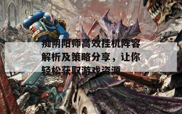 痴阴阳师高效挂机阵容解析及策略分享，让你轻松获取游戏资源