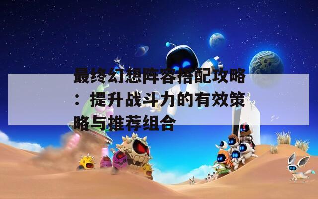 最终幻想阵容搭配攻略：提升战斗力的有效策略与推荐组合