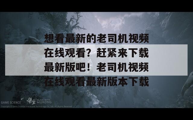 想看最新的老司机视频在线观看？赶紧来下载最新版吧！老司机视频在线观看最新版本下载