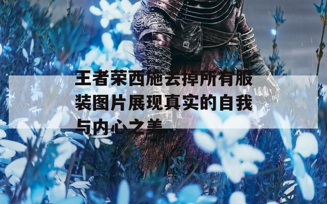 王者荣西施去掉所有服装图片展现真实的自我与内心之美