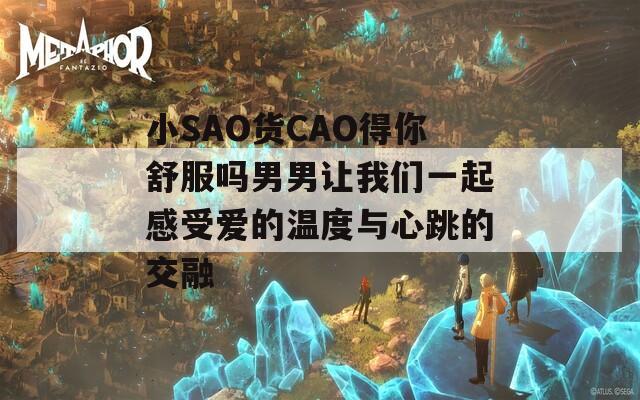 小SAO货CAO得你舒服吗男男让我们一起感受爱的温度与心跳的交融