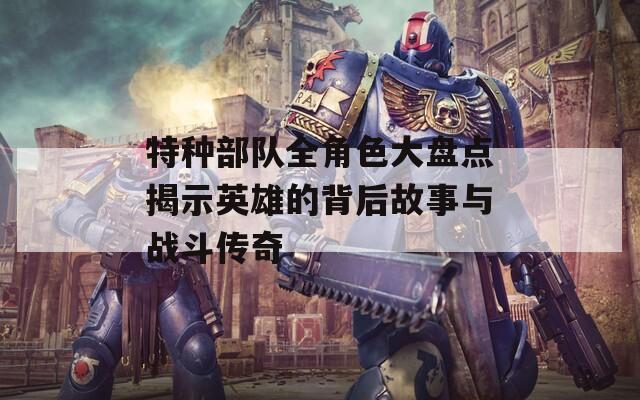 特种部队全角色大盘点揭示英雄的背后故事与战斗传奇