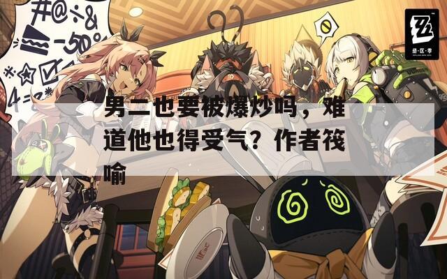 男二也要被爆炒吗，难道他也得受气？作者筏喻