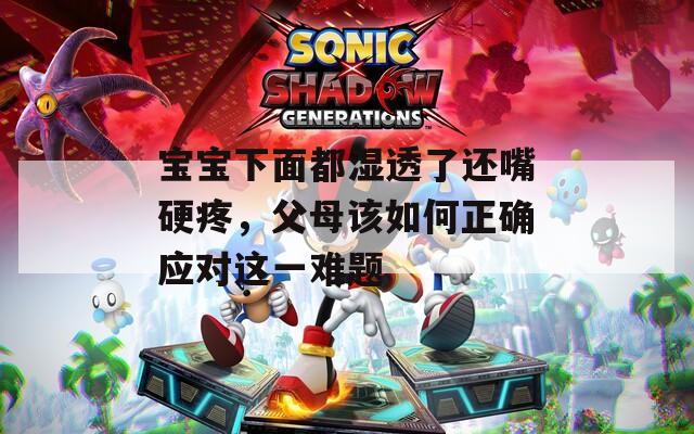 宝宝下面都湿透了还嘴硬疼，父母该如何正确应对这一难题
