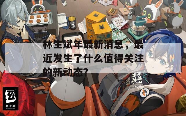 林生斌年最新消息，最近发生了什么值得关注的新动态？