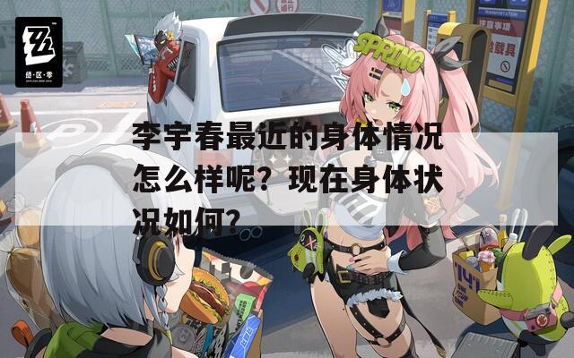 李宇春最近的身体情况怎么样呢？现在身体状况如何？