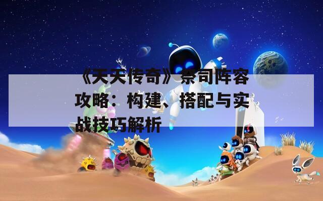 《天天传奇》祭司阵容攻略：构建、搭配与实战技巧解析