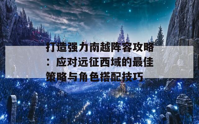 打造强力南越阵容攻略：应对远征西域的最佳策略与角色搭配技巧