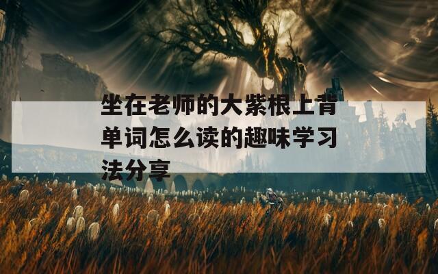 坐在老师的大紫根上背单词怎么读的趣味学习法分享