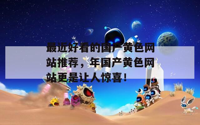 最近好看的国产黄色网站推荐，年国产黄色网站更是让人惊喜！