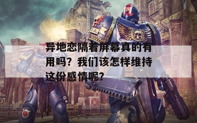 异地恋隔着屏幕真的有用吗？我们该怎样维持这份感情呢？
