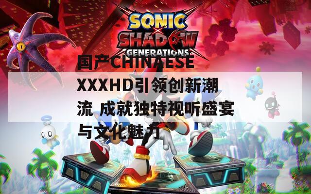 国产CHINAESEXXXHD引领创新潮流 成就独特视听盛宴与文化魅力