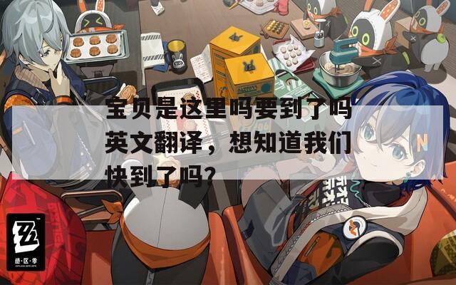 宝贝是这里吗要到了吗英文翻译，想知道我们快到了吗？