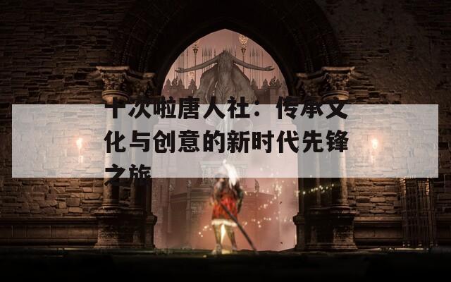 十次啦唐人社：传承文化与创意的新时代先锋之旅