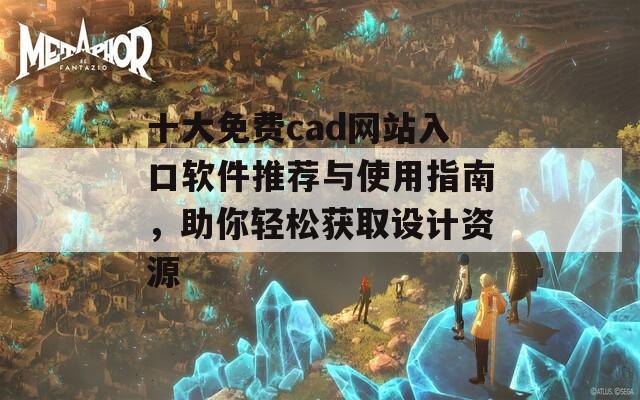 十大免费cad网站入口软件推荐与使用指南，助你轻松获取设计资源