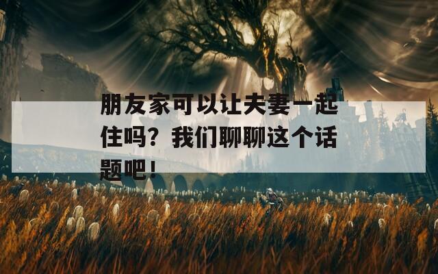 朋友家可以让夫妻一起住吗？我们聊聊这个话题吧！