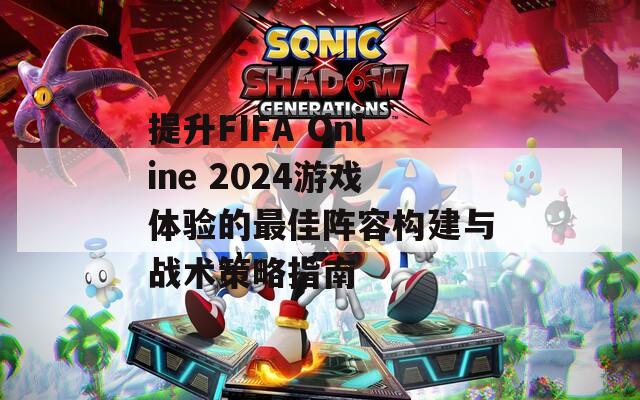提升FIFA Online 2024游戏体验的最佳阵容构建与战术策略指南