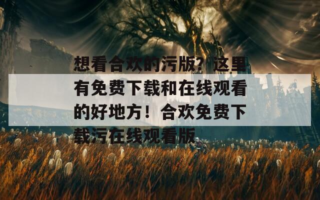 想看合欢的污版？这里有免费下载和在线观看的好地方！合欢免费下载污在线观看版