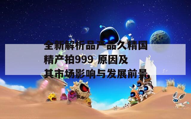 全新解析品产品久精国精产拍999 原因及其市场影响与发展前景