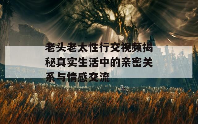 老头老太性行交视频揭秘真实生活中的亲密关系与情感交流