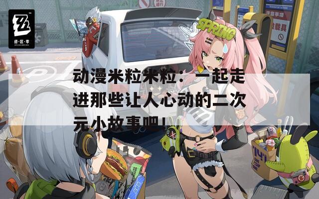 动漫米粒米粒：一起走进那些让人心动的二次元小故事吧！