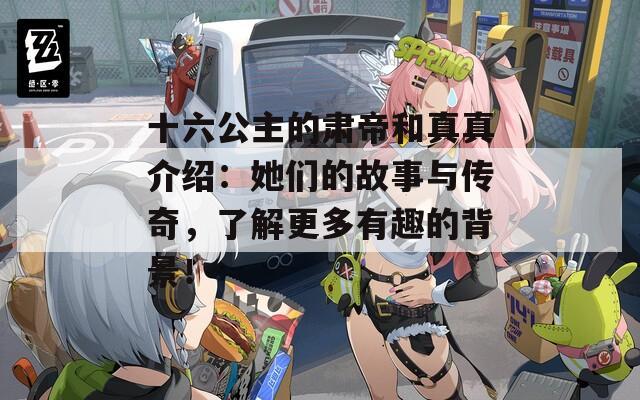 十六公主的肃帝和真真介绍：她们的故事与传奇，了解更多有趣的背景！