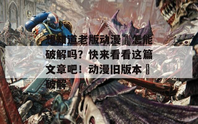 想知道老版动漫汅怎能破解吗？快来看看这篇文章吧！动漫旧版本汅破解