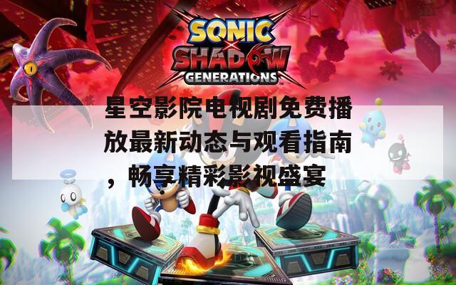 星空影院电视剧免费播放最新动态与观看指南，畅享精彩影视盛宴