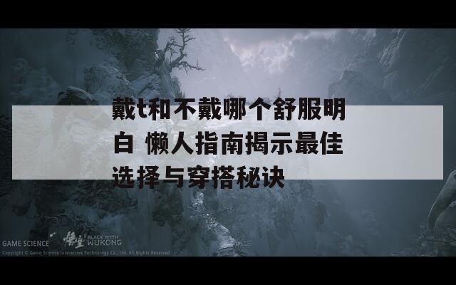 戴t和不戴哪个舒服明白 懒人指南揭示最佳选择与穿搭秘诀
