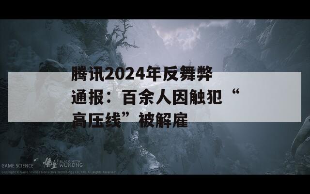 腾讯2024年反舞弊通报：百余人因触犯“高压线”被解雇