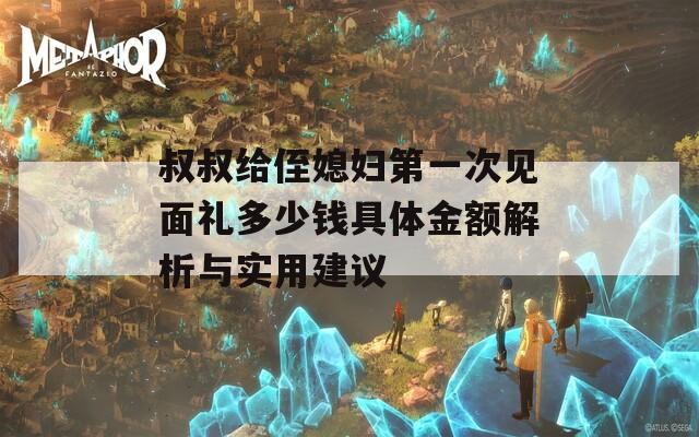 叔叔给侄媳妇第一次见面礼多少钱具体金额解析与实用建议