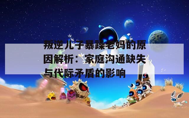 叛逆儿子暴躁老妈的原因解析：家庭沟通缺失与代际矛盾的影响