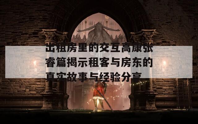 出租房里的交互高康张睿篇揭示租客与房东的真实故事与经验分享