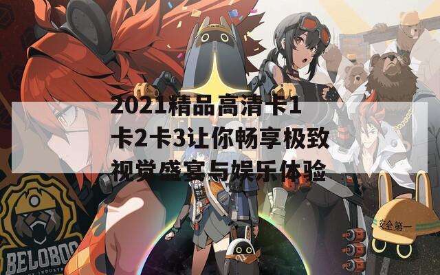 2021精品高清卡1卡2卡3让你畅享极致视觉盛宴与娱乐体验
