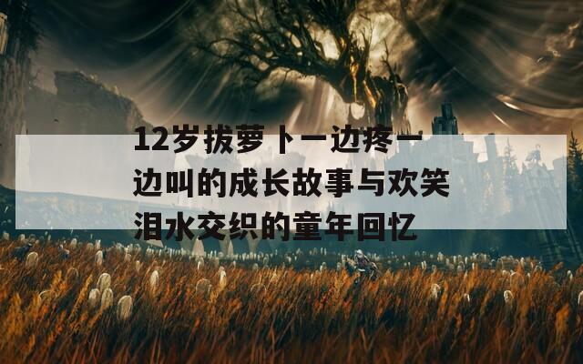12岁拔萝卜一边疼一边叫的成长故事与欢笑泪水交织的童年回忆