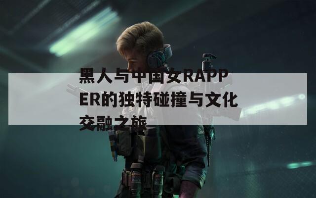 黑人与中国女RAPPER的独特碰撞与文化交融之旅
