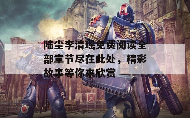 陆尘李清瑶免费阅读全部章节尽在此处，精彩故事等你来欣赏