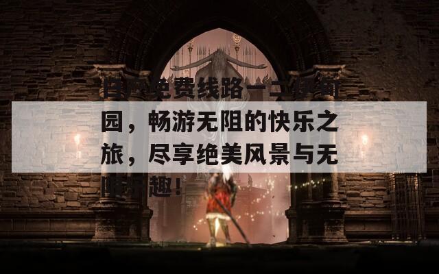 日产免费线路一二伊甸园，畅游无阻的快乐之旅，尽享绝美风景与无限乐趣！