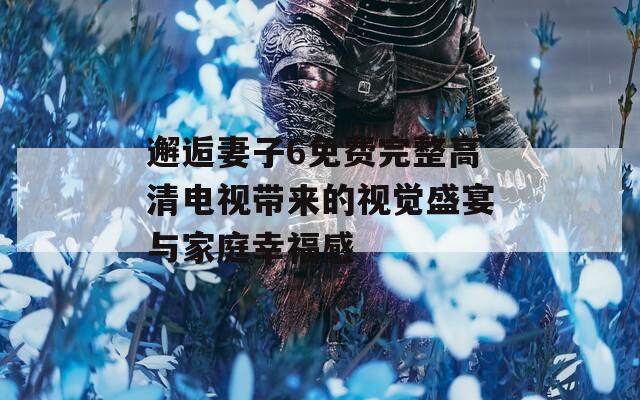 邂逅妻子6免费完整高清电视带来的视觉盛宴与家庭幸福感